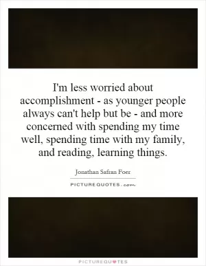 I'm less worried about accomplishment - as younger people always can't help but be - and more concerned with spending my time well, spending time with my family, and reading, learning things Picture Quote #1