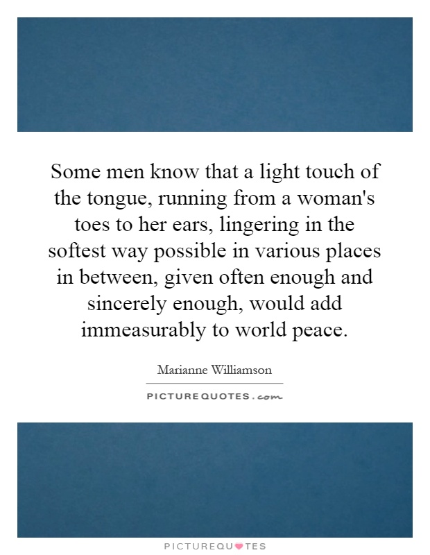 Some men know that a light touch of the tongue, running from a woman's toes to her ears, lingering in the softest way possible in various places in between, given often enough and sincerely enough, would add immeasurably to world peace Picture Quote #1
