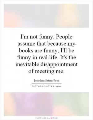 I'm not funny. People assume that because my books are funny, I'll be funny in real life. It's the inevitable disappointment of meeting me Picture Quote #1