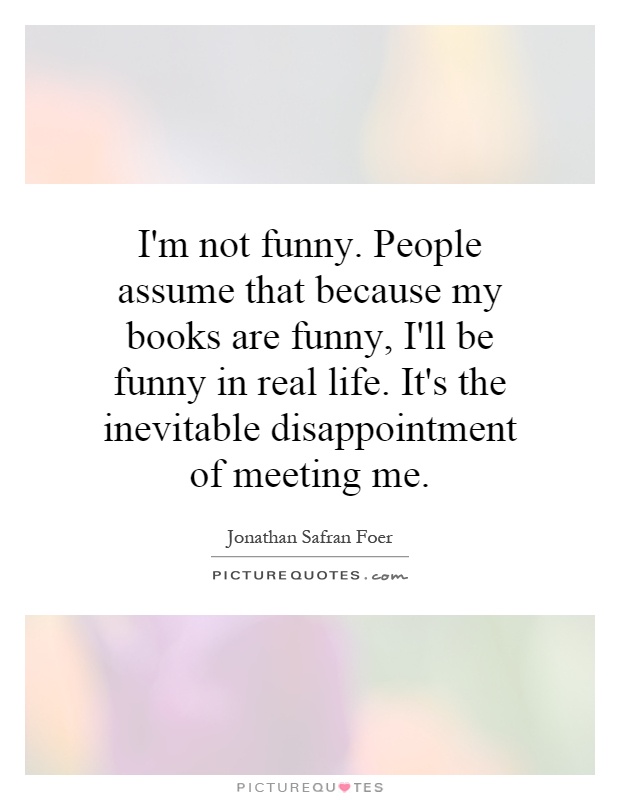 I'm not funny. People assume that because my books are funny, I'll be funny in real life. It's the inevitable disappointment of meeting me Picture Quote #1