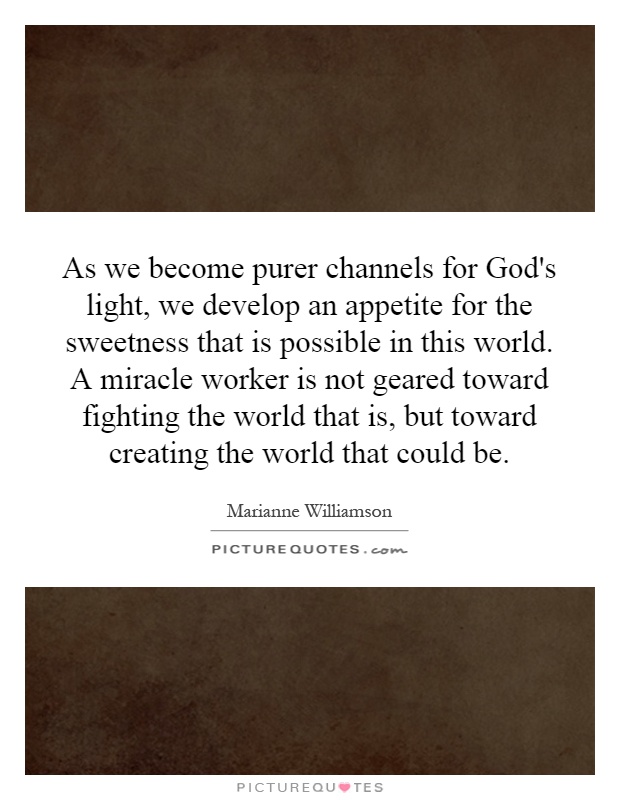 As we become purer channels for God's light, we develop an appetite for the sweetness that is possible in this world. A miracle worker is not geared toward fighting the world that is, but toward creating the world that could be Picture Quote #1