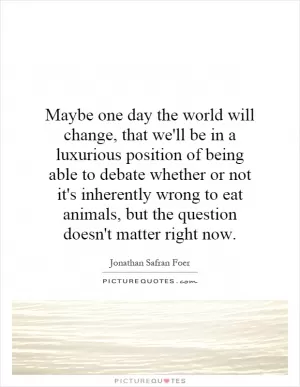 Maybe one day the world will change, that we'll be in a luxurious position of being able to debate whether or not it's inherently wrong to eat animals, but the question doesn't matter right now Picture Quote #1
