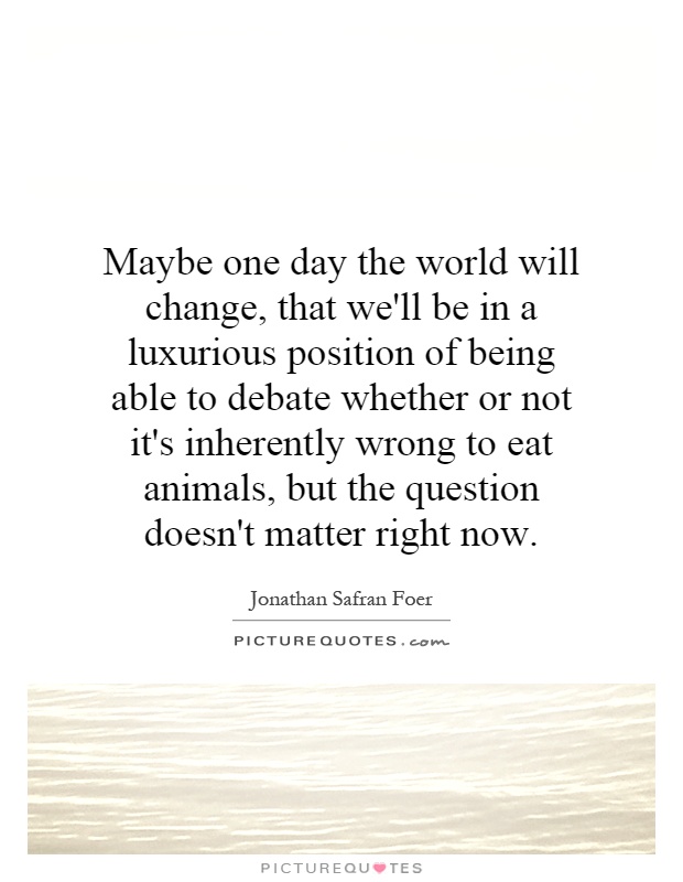 Maybe one day the world will change, that we'll be in a luxurious position of being able to debate whether or not it's inherently wrong to eat animals, but the question doesn't matter right now Picture Quote #1