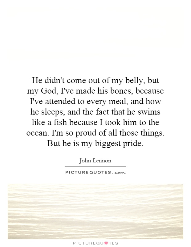 He didn't come out of my belly, but my God, I've made his bones, because I've attended to every meal, and how he sleeps, and the fact that he swims like a fish because I took him to the ocean. I'm so proud of all those things. But he is my biggest pride Picture Quote #1