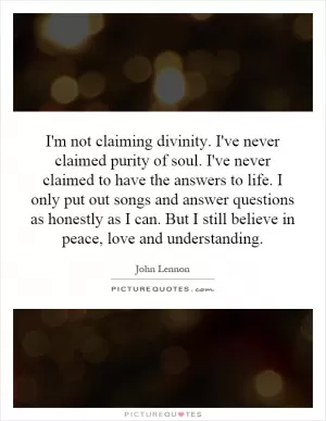 I'm not claiming divinity. I've never claimed purity of soul. I've never claimed to have the answers to life. I only put out songs and answer questions as honestly as I can. But I still believe in peace, love and understanding Picture Quote #1