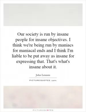 Our society is run by insane people for insane objectives. I think we're being run by maniacs for maniacal ends and I think I'm liable to be put away as insane for expressing that. That's what's insane about it Picture Quote #1