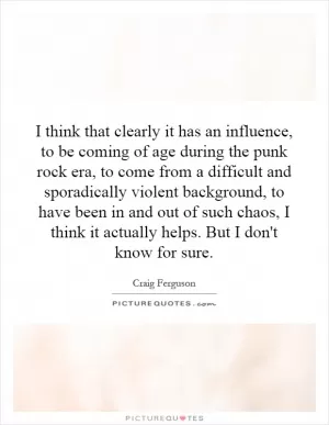 I think that clearly it has an influence, to be coming of age during the punk rock era, to come from a difficult and sporadically violent background, to have been in and out of such chaos, I think it actually helps. But I don't know for sure Picture Quote #1