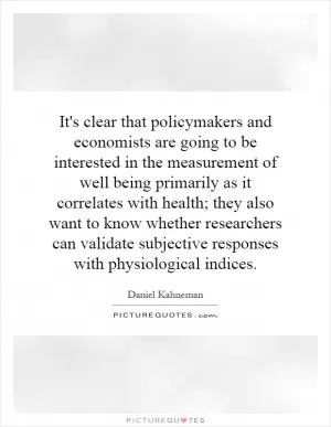 It's clear that policymakers and economists are going to be interested in the measurement of well being primarily as it correlates with health; they also want to know whether researchers can validate subjective responses with physiological indices Picture Quote #1