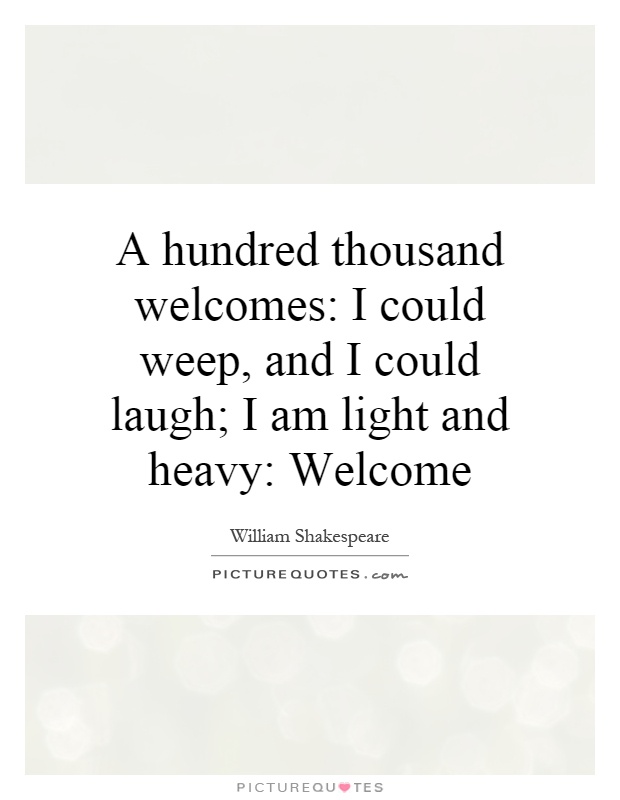 A hundred thousand welcomes: I could weep, and I could laugh; I am light and heavy: Welcome Picture Quote #1
