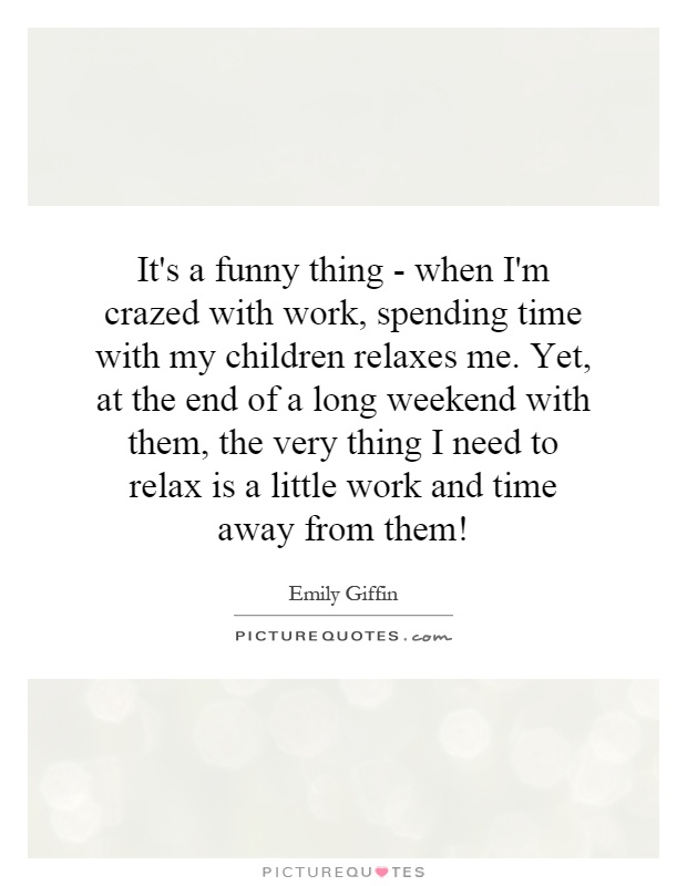 It's a funny thing - when I'm crazed with work, spending time with my children relaxes me. Yet, at the end of a long weekend with them, the very thing I need to relax is a little work and time away from them! Picture Quote #1