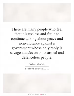 There are many people who feel that it is useless and futile to continue talking about peace and non-violence against a government whose only reply is savage attacks on an unarmed and defenceless people Picture Quote #1