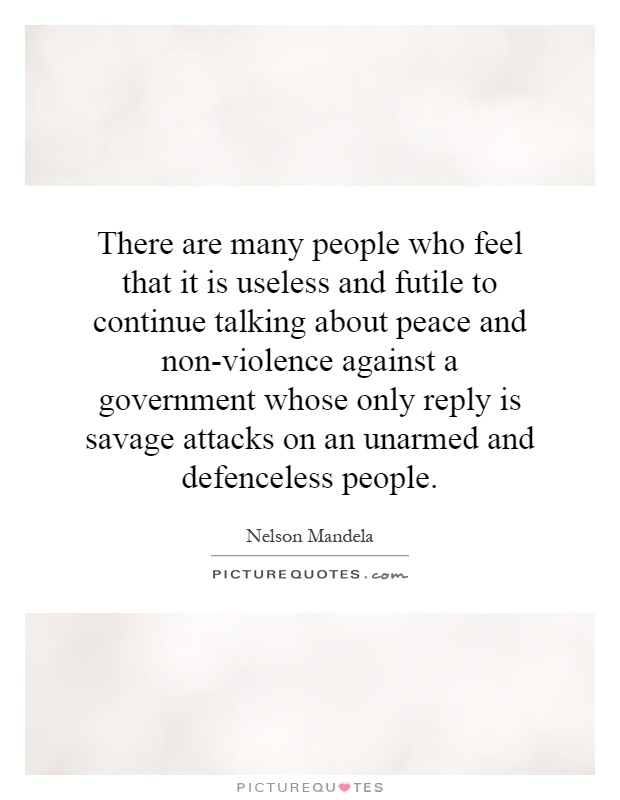 There are many people who feel that it is useless and futile to continue talking about peace and non-violence against a government whose only reply is savage attacks on an unarmed and defenceless people Picture Quote #1