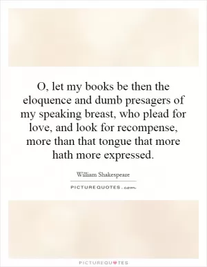 O, let my books be then the eloquence and dumb presagers of my speaking breast, who plead for love, and look for recompense, more than that tongue that more hath more expressed Picture Quote #1