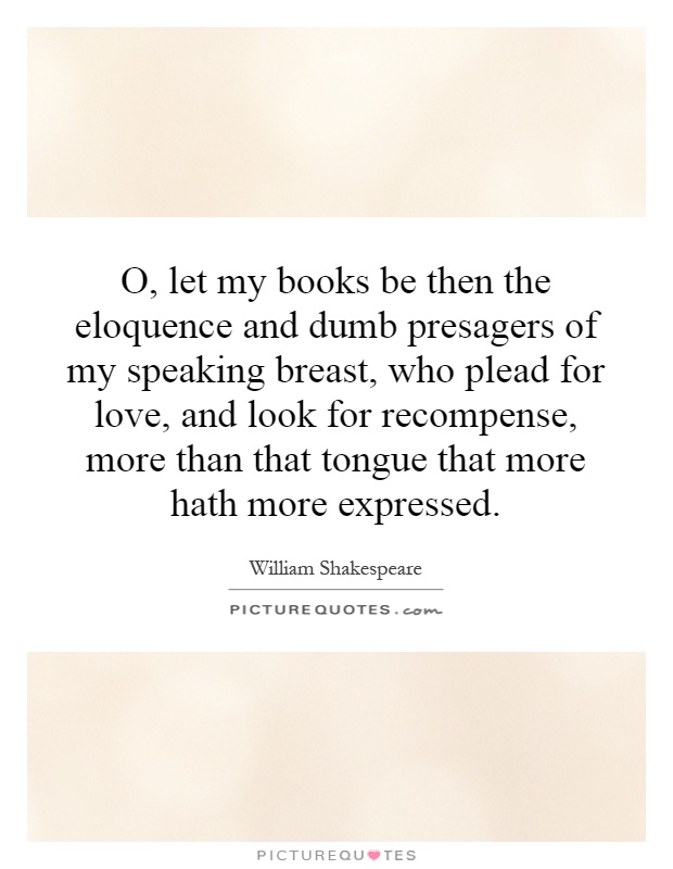 O, let my books be then the eloquence and dumb presagers of my speaking breast, who plead for love, and look for recompense, more than that tongue that more hath more expressed Picture Quote #1