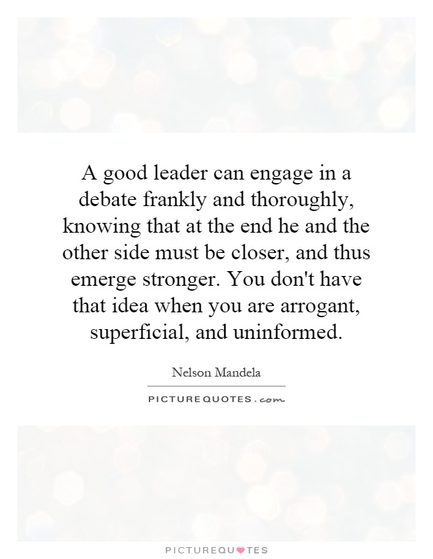 A good leader can engage in a debate frankly and thoroughly, knowing that at the end he and the other side must be closer, and thus emerge stronger. You don't have that idea when you are arrogant, superficial, and uninformed Picture Quote #1