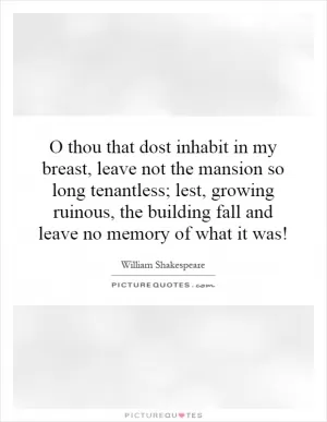 O thou that dost inhabit in my breast, leave not the mansion so long tenantless; lest, growing ruinous, the building fall and leave no memory of what it was! Picture Quote #1