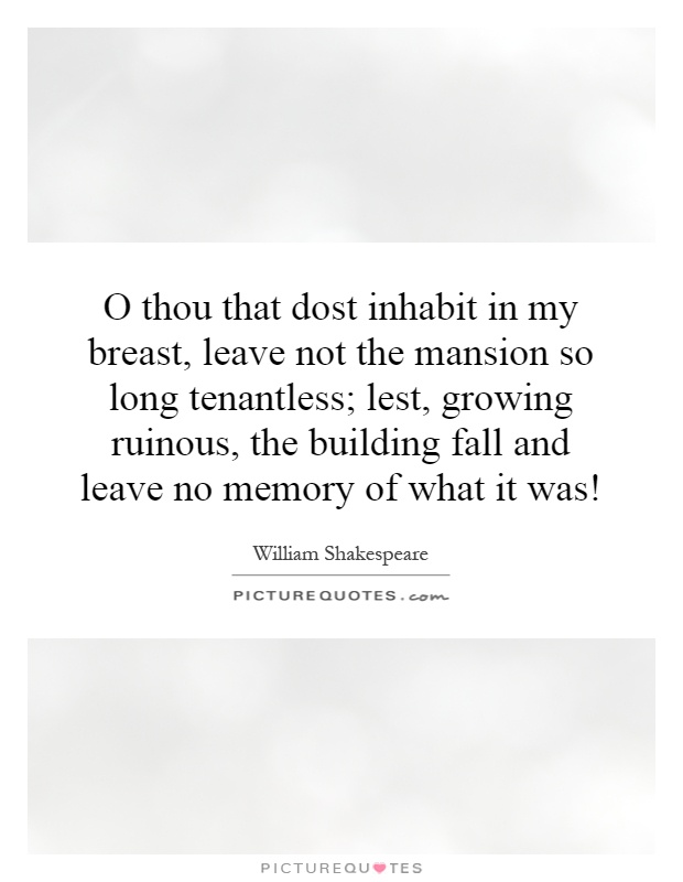 O thou that dost inhabit in my breast, leave not the mansion so long tenantless; lest, growing ruinous, the building fall and leave no memory of what it was! Picture Quote #1