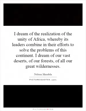 I dream of the realization of the unity of Africa, whereby its leaders combine in their efforts to solve the problems of this continent. I dream of our vast deserts, of our forests, of all our great wildernesses Picture Quote #1