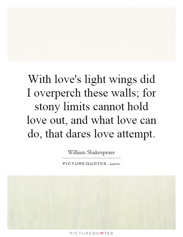With love's light wings did I overperch these walls; for stony limits cannot hold love out, and what love can do, that dares love attempt Picture Quote #1
