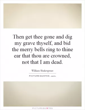 Then get thee gone and dig my grave thyself, and bid the merry bells ring to thine ear that thou are crowned, not that I am dead Picture Quote #1
