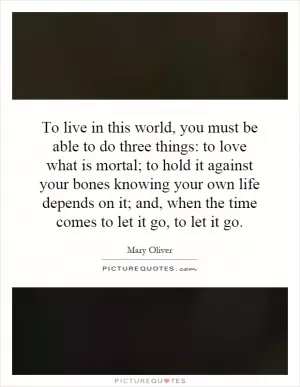 To live in this world, you must be able to do three things: to love what is mortal; to hold it against your bones knowing your own life depends on it; and, when the time comes to let it go, to let it go Picture Quote #1