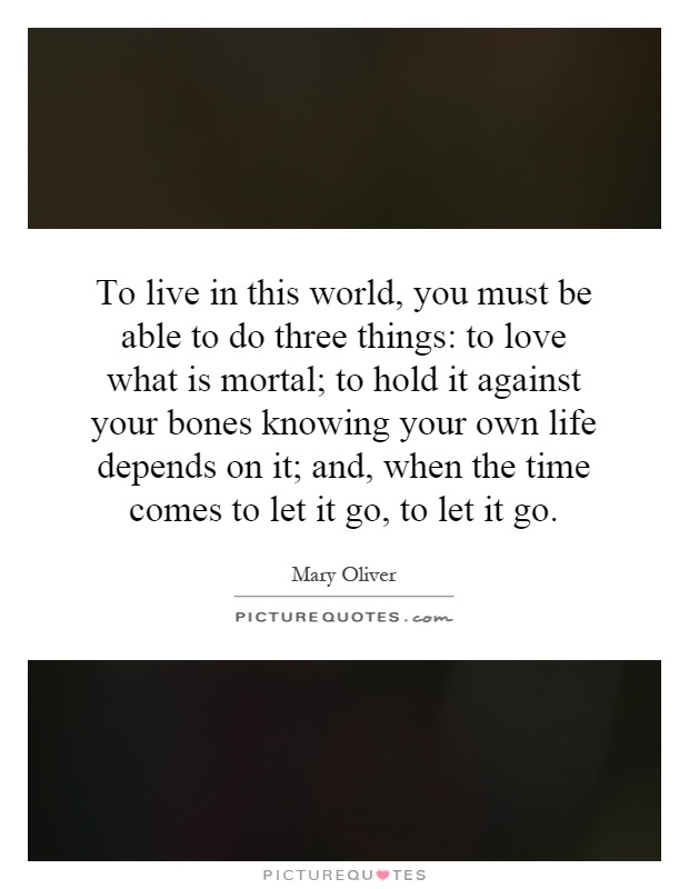 To live in this world, you must be able to do three things: to love what is mortal; to hold it against your bones knowing your own life depends on it; and, when the time comes to let it go, to let it go Picture Quote #1