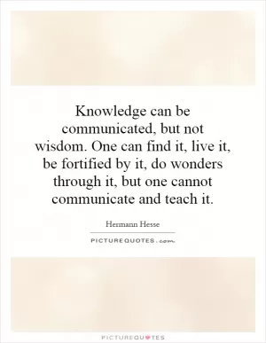 Knowledge can be communicated, but not wisdom. One can find it, live it, be fortified by it, do wonders through it, but one cannot communicate and teach it Picture Quote #1