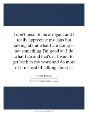 I don't mean to be arrogant and I really appreciate my fans but talking about what I am doing is not something I'm good at. I do what I do and that's it. I want to get back to my work and do more of it instead of talking about it Picture Quote #1