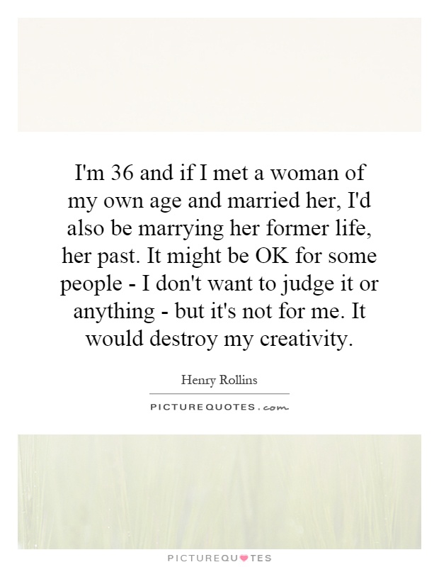 I'm 36 and if I met a woman of my own age and married her, I'd also be marrying her former life, her past. It might be OK for some people - I don't want to judge it or anything - but it's not for me. It would destroy my creativity Picture Quote #1