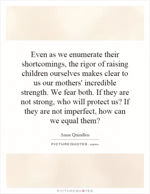 Even as we enumerate their shortcomings, the rigor of raising children ourselves makes clear to us our mothers' incredible strength. We fear both. If they are not strong, who will protect us? If they are not imperfect, how can we equal them? Picture Quote #1