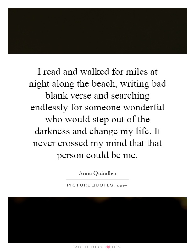 I read and walked for miles at night along the beach, writing bad blank verse and searching endlessly for someone wonderful who would step out of the darkness and change my life. It never crossed my mind that that person could be me Picture Quote #1
