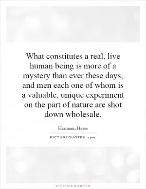 What constitutes a real, live human being is more of a mystery than ever these days, and men each one of whom is a valuable, unique experiment on the part of nature are shot down wholesale Picture Quote #1