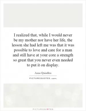 I realized that, while I would never be my mother nor have her life, the lesson she had left me was that it was possible to love and care for a man and still have at your core a strength so great that you never even needed to put it on display Picture Quote #1