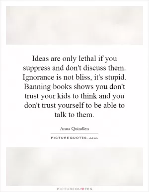 Ideas are only lethal if you suppress and don't discuss them. Ignorance is not bliss, it's stupid. Banning books shows you don't trust your kids to think and you don't trust yourself to be able to talk to them Picture Quote #1