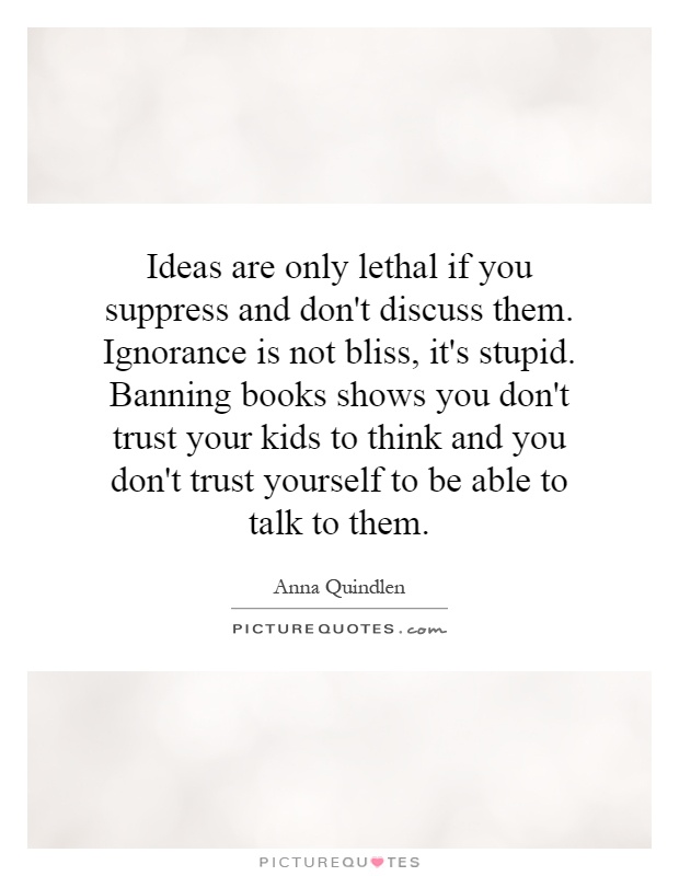 Ideas are only lethal if you suppress and don't discuss them. Ignorance is not bliss, it's stupid. Banning books shows you don't trust your kids to think and you don't trust yourself to be able to talk to them Picture Quote #1