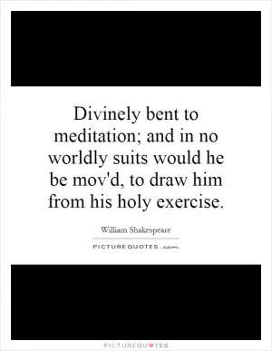 Divinely bent to meditation; and in no worldly suits would he be mov'd, to draw him from his holy exercise Picture Quote #1