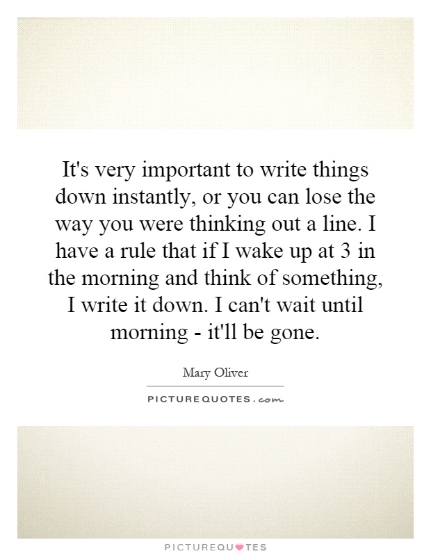 It's very important to write things down instantly, or you can lose the way you were thinking out a line. I have a rule that if I wake up at 3 in the morning and think of something, I write it down. I can't wait until morning - it'll be gone Picture Quote #1