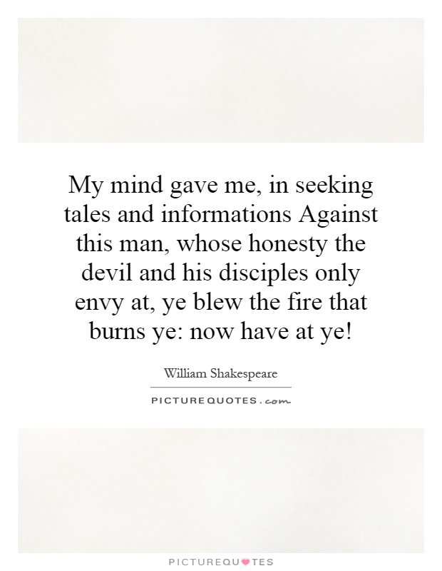 My mind gave me, in seeking tales and informations Against this man, whose honesty the devil and his disciples only envy at, ye blew the fire that burns ye: now have at ye! Picture Quote #1