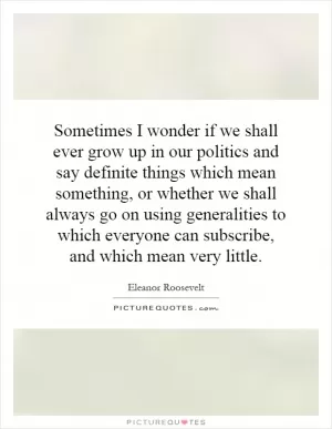 Sometimes I wonder if we shall ever grow up in our politics and say definite things which mean something, or whether we shall always go on using generalities to which everyone can subscribe, and which mean very little Picture Quote #1