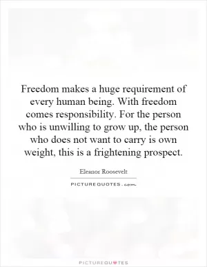 Freedom makes a huge requirement of every human being. With freedom comes responsibility. For the person who is unwilling to grow up, the person who does not want to carry is own weight, this is a frightening prospect Picture Quote #1