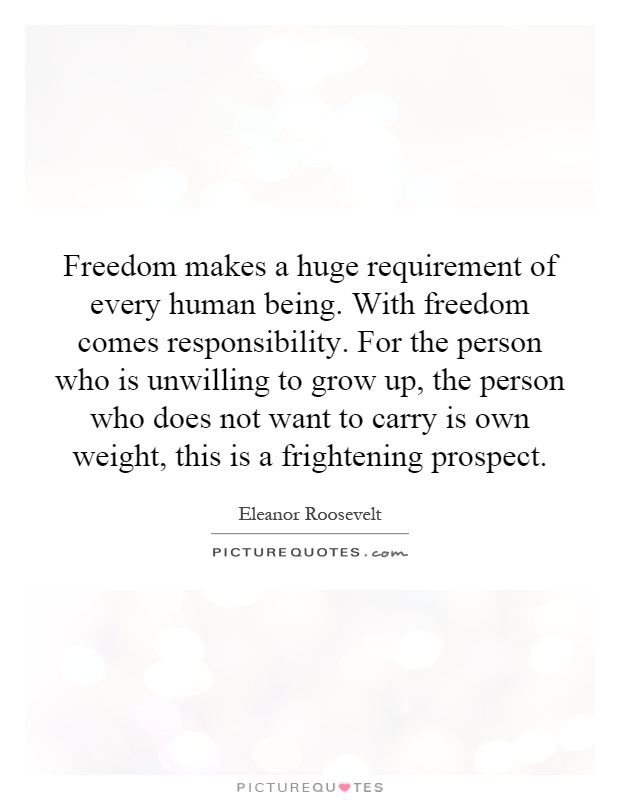 Freedom makes a huge requirement of every human being. With freedom comes responsibility. For the person who is unwilling to grow up, the person who does not want to carry is own weight, this is a frightening prospect Picture Quote #1