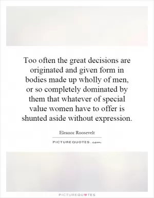 Too often the great decisions are originated and given form in bodies made up wholly of men, or so completely dominated by them that whatever of special value women have to offer is shunted aside without expression Picture Quote #1