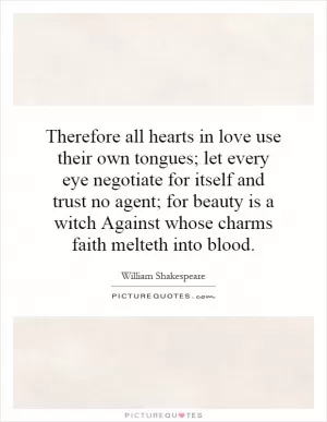 Therefore all hearts in love use their own tongues; let every eye negotiate for itself and trust no agent; for beauty is a witch Against whose charms faith melteth into blood Picture Quote #1