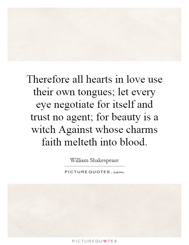 Therefore all hearts in love use their own tongues; let every eye negotiate for itself and trust no agent; for beauty is a witch Against whose charms faith melteth into blood Picture Quote #1
