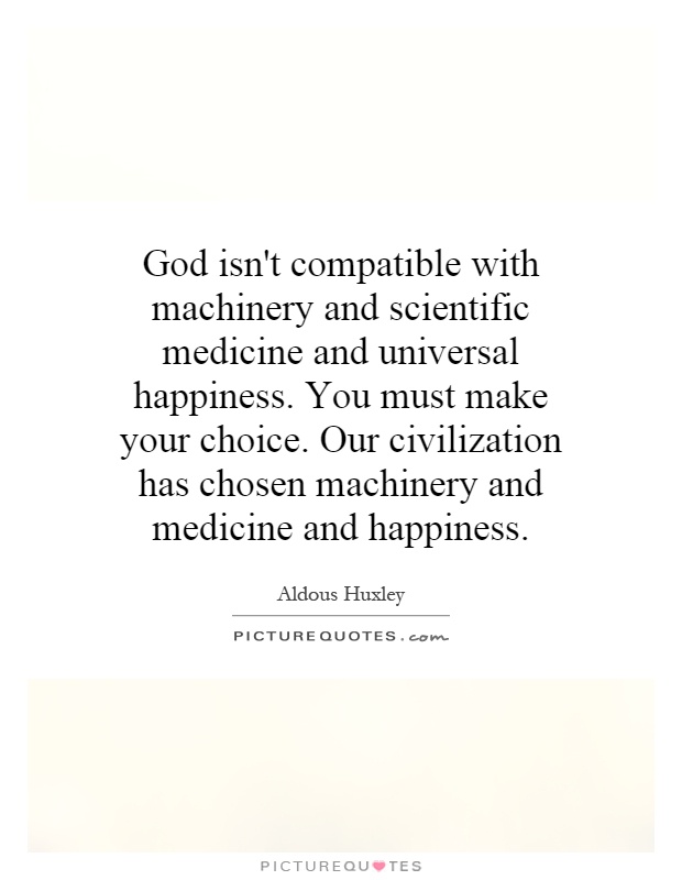 God isn't compatible with machinery and scientific medicine and universal happiness. You must make your choice. Our civilization has chosen machinery and medicine and happiness Picture Quote #1
