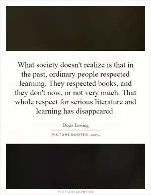 What society doesn't realize is that in the past, ordinary people respected learning. They respected books, and they don't now, or not very much. That whole respect for serious literature and learning has disappeared Picture Quote #1