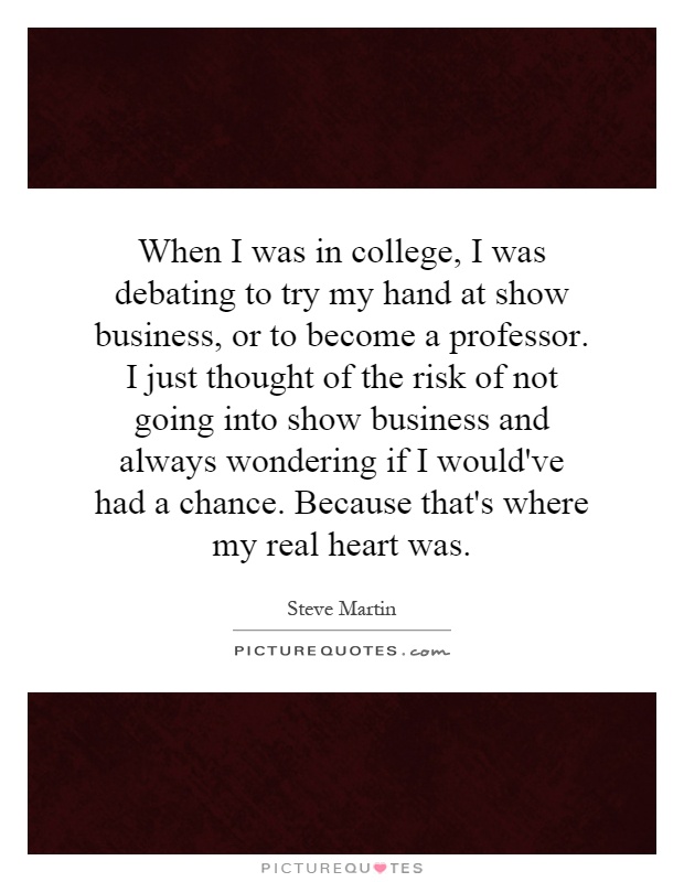 When I was in college, I was debating to try my hand at show business, or to become a professor. I just thought of the risk of not going into show business and always wondering if I would've had a chance. Because that's where my real heart was Picture Quote #1