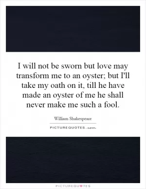 I will not be sworn but love may transform me to an oyster; but I'll take my oath on it, till he have made an oyster of me he shall never make me such a fool Picture Quote #1