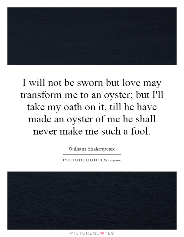 I will not be sworn but love may transform me to an oyster; but I'll take my oath on it, till he have made an oyster of me he shall never make me such a fool Picture Quote #1