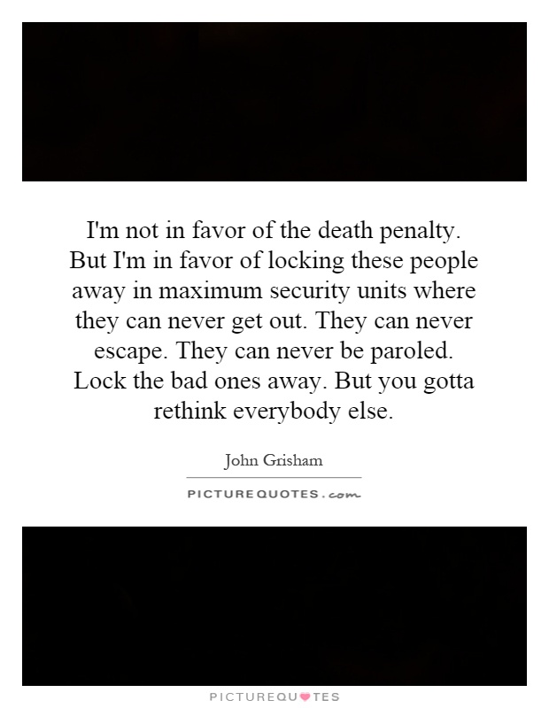 I'm not in favor of the death penalty. But I'm in favor of locking these people away in maximum security units where they can never get out. They can never escape. They can never be paroled. Lock the bad ones away. But you gotta rethink everybody else Picture Quote #1